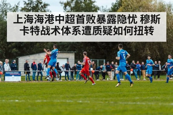 上海海港中超首败暴露隐忧 穆斯卡特战术体系遭质疑如何扭转
