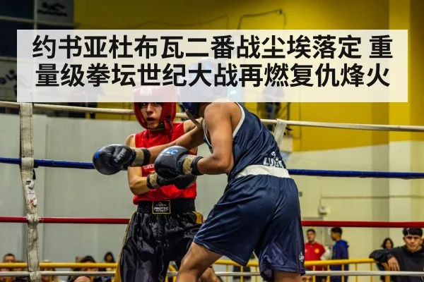 约书亚杜布瓦二番战尘埃落定 重量级拳坛世纪大战再燃复仇烽火